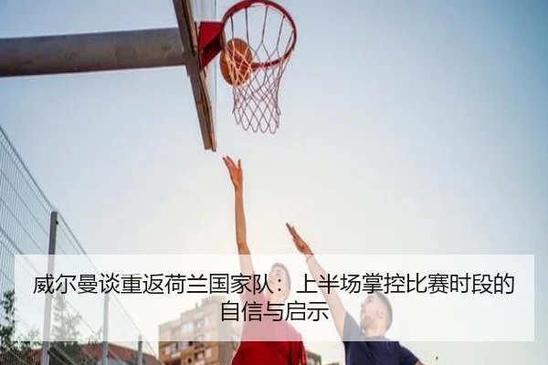 威尔曼谈重返荷兰国家队：上半场掌控比赛时段的自信与启示